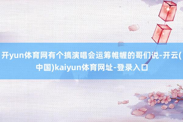 开yun体育网有个搞演唱会运筹帷幄的哥们说-开云(中国)kaiyun体育网址-登录入口
