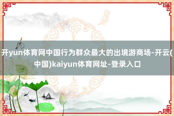 开yun体育网中国行为群众最大的出境游商场-开云(中国)kaiyun体育网址-登录入口