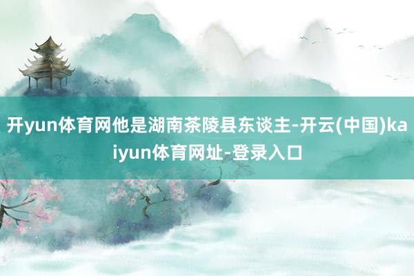 开yun体育网他是湖南茶陵县东谈主-开云(中国)kaiyun体育网址-登录入口