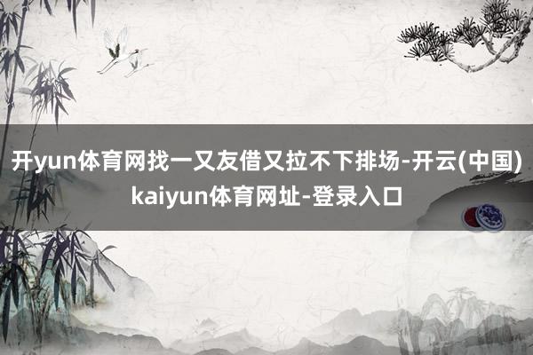 开yun体育网找一又友借又拉不下排场-开云(中国)kaiyun体育网址-登录入口
