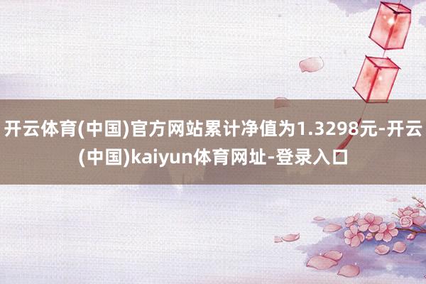 开云体育(中国)官方网站累计净值为1.3298元-开云(中国)kaiyun体育网址-登录入口