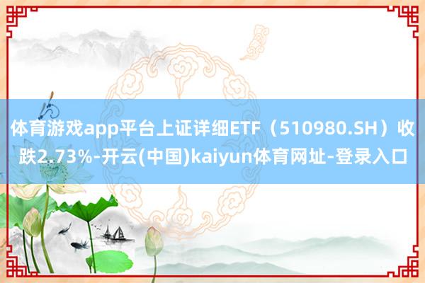 体育游戏app平台上证详细ETF（510980.SH）收跌2.73%-开云(中国)kaiyun体育网址-登录入口