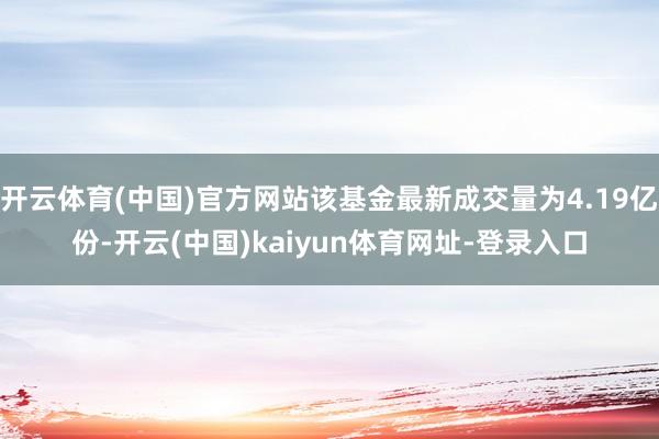 开云体育(中国)官方网站该基金最新成交量为4.19亿份-开云(中国)kaiyun体育网址-登录入口