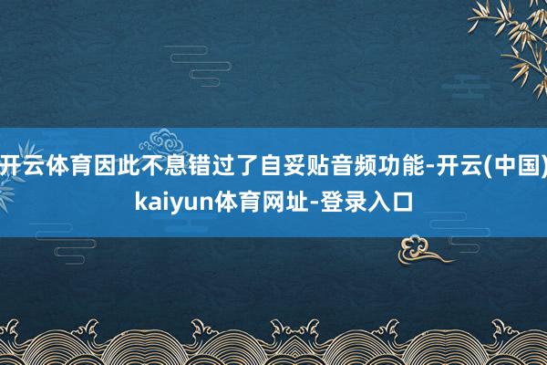 开云体育因此不息错过了自妥贴音频功能-开云(中国)kaiyun体育网址-登录入口