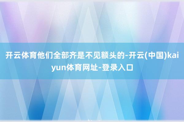 开云体育他们全部齐是不见额头的-开云(中国)kaiyun体育网址-登录入口