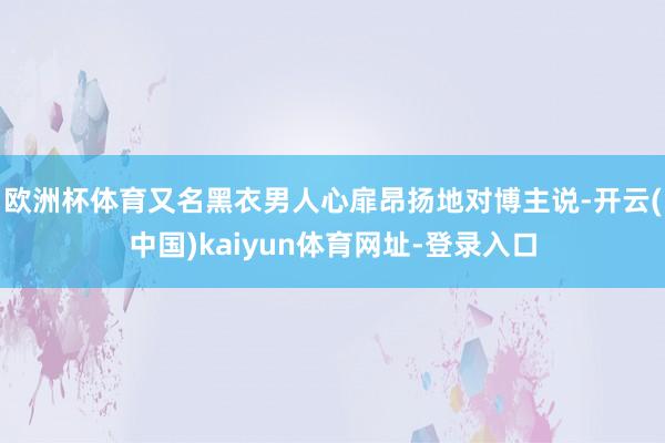 欧洲杯体育又名黑衣男人心扉昂扬地对博主说-开云(中国)kaiyun体育网址-登录入口