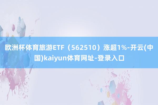 欧洲杯体育旅游ETF（562510）涨超1%-开云(中国)kaiyun体育网址-登录入口