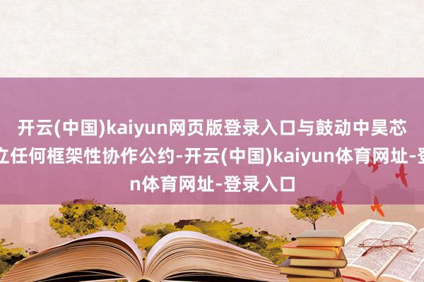 开云(中国)kaiyun网页版登录入口与鼓动中昊芯英未订立任何框架性协作公约-开云(中国)kaiyun体育网址-登录入口