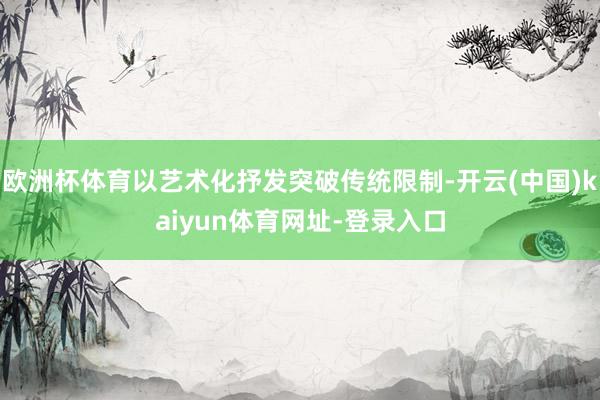 欧洲杯体育以艺术化抒发突破传统限制-开云(中国)kaiyun体育网址-登录入口