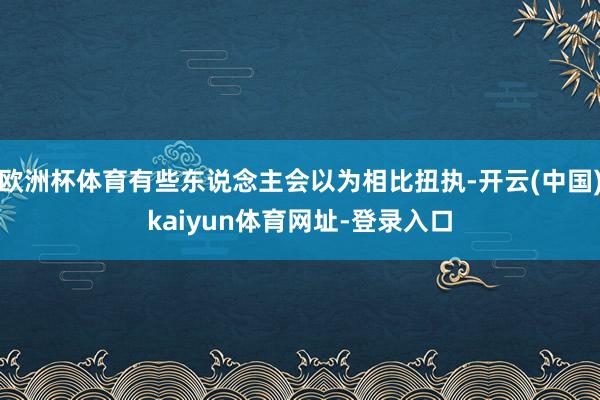 欧洲杯体育有些东说念主会以为相比扭执-开云(中国)kaiyun体育网址-登录入口