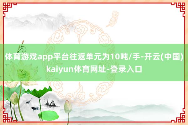 体育游戏app平台往返单元为10吨/手-开云(中国)kaiyun体育网址-登录入口