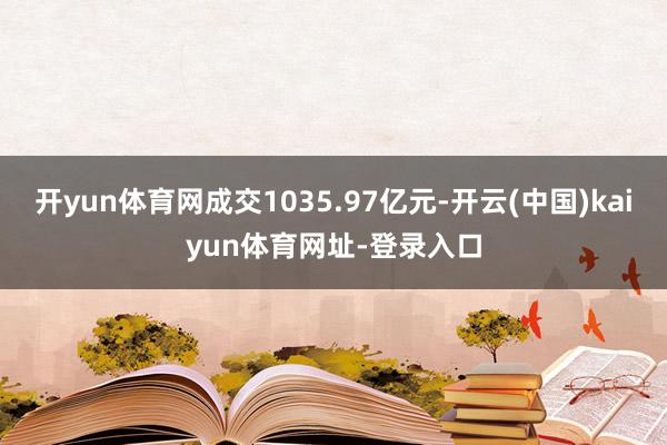 开yun体育网成交1035.97亿元-开云(中国)kaiyun体育网址-登录入口