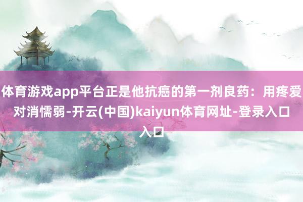 体育游戏app平台正是他抗癌的第一剂良药：用疼爱对消懦弱-开云(中国)kaiyun体育网址-登录入口