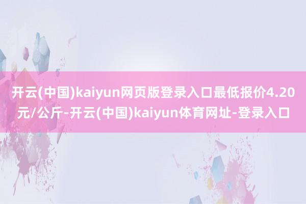 开云(中国)kaiyun网页版登录入口最低报价4.20元/公斤-开云(中国)kaiyun体育网址-登录入口