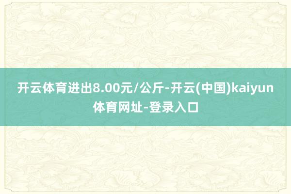 开云体育进出8.00元/公斤-开云(中国)kaiyun体育网址-登录入口