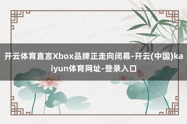开云体育直言Xbox品牌正走向闭幕-开云(中国)kaiyun体育网址-登录入口