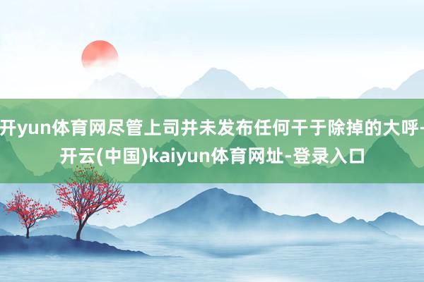 开yun体育网尽管上司并未发布任何干于除掉的大呼-开云(中国)kaiyun体育网址-登录入口