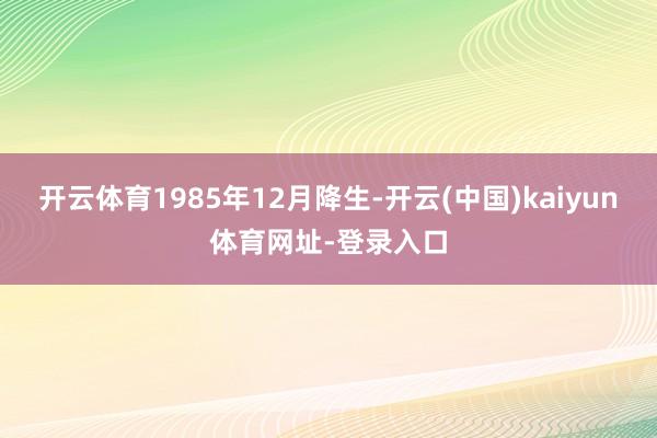 开云体育1985年12月降生-开云(中国)kaiyun体育网址-登录入口