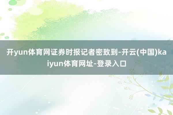 开yun体育网 证券时报记者密致到-开云(中国)kaiyun体育网址-登录入口