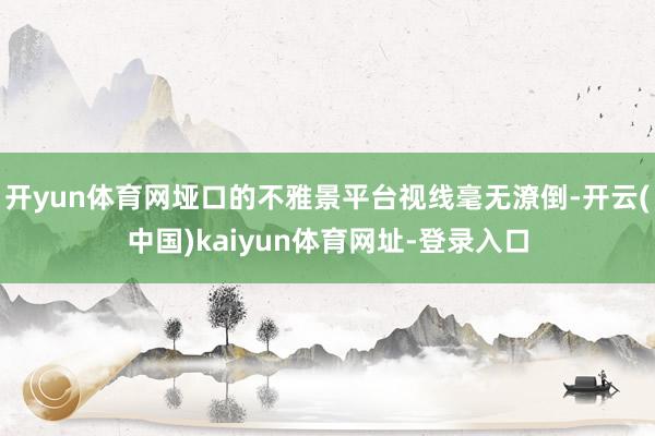 开yun体育网垭口的不雅景平台视线毫无潦倒-开云(中国)kaiyun体育网址-登录入口