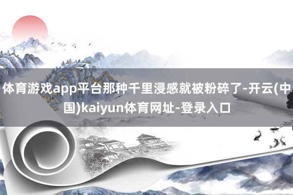 体育游戏app平台那种千里浸感就被粉碎了-开云(中国)kaiyun体育网址-登录入口