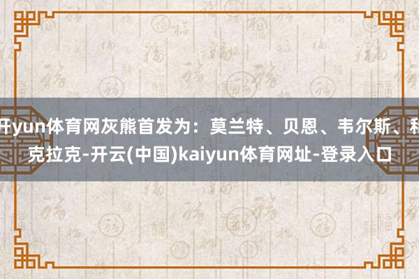 开yun体育网灰熊首发为：莫兰特、贝恩、韦尔斯、和克拉克-开云(中国)kaiyun体育网址-登录入口