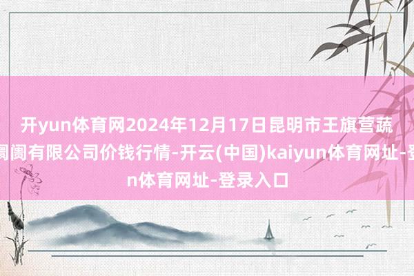 开yun体育网2024年12月17日昆明市王旗营蔬菜批发阛阓有限公司价钱行情-开云(中国)kaiyun体育网址-登录入口