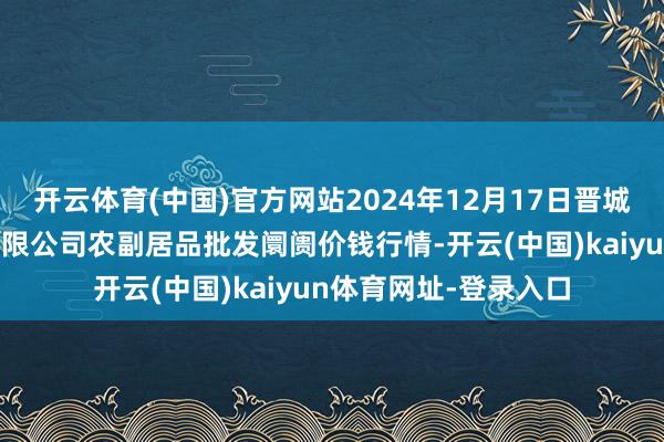 开云体育(中国)官方网站2024年12月17日晋城市绿盛农工商实业有限公司农副居品批发阛阓价钱行情-开云(中国)kaiyun体育网址-登录入口