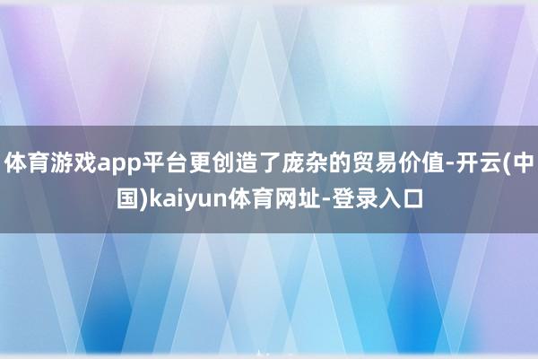 体育游戏app平台更创造了庞杂的贸易价值-开云(中国)kaiyun体育网址-登录入口