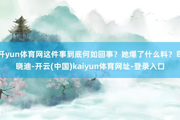 开yun体育网这件事到底何如回事？她爆了什么料？司晓迪-开云(中国)kaiyun体育网址-登录入口