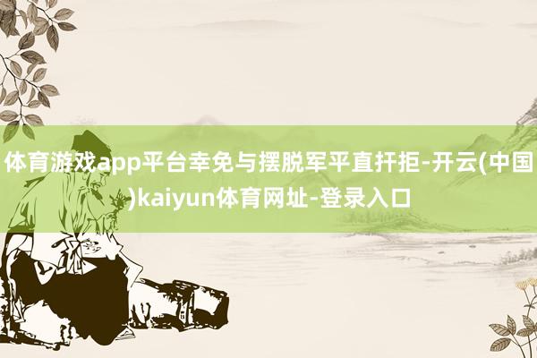 体育游戏app平台幸免与摆脱军平直扞拒-开云(中国)kaiyun体育网址-登录入口