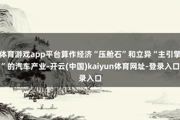体育游戏app平台算作经济“压舱石”和立异“主引擎”的汽车产业-开云(中国)kaiyun体育网址-登录入口