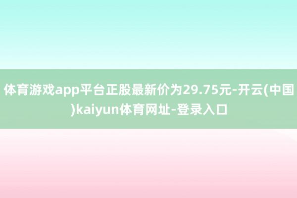 体育游戏app平台正股最新价为29.75元-开云(中国)kaiyun体育网址-登录入口