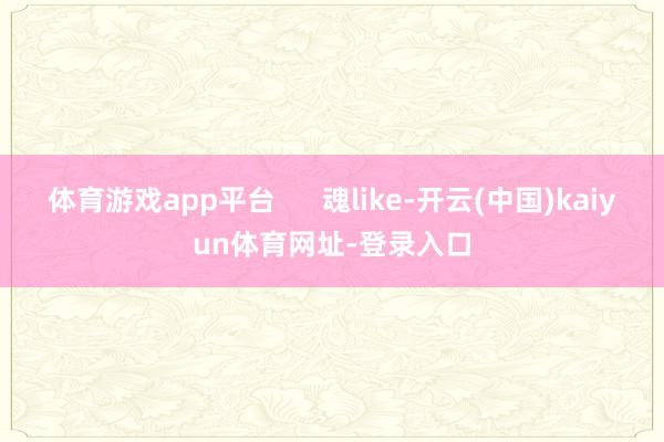 体育游戏app平台      魂like-开云(中国)kaiyun体育网址-登录入口