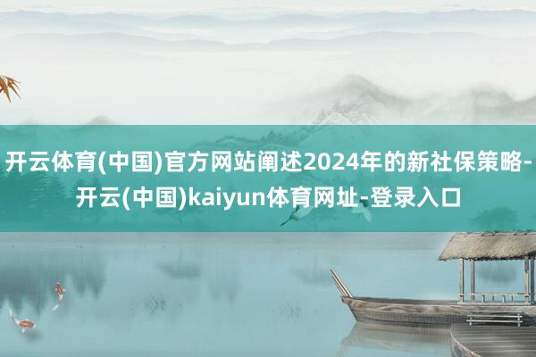 开云体育(中国)官方网站阐述2024年的新社保策略-开云(中国)kaiyun体育网址-登录入口