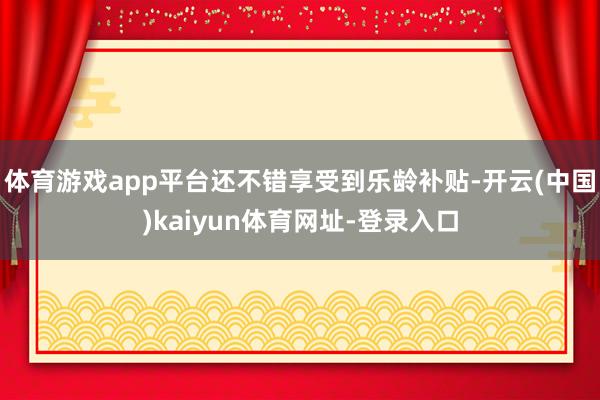 体育游戏app平台还不错享受到乐龄补贴-开云(中国)kaiyun体育网址-登录入口