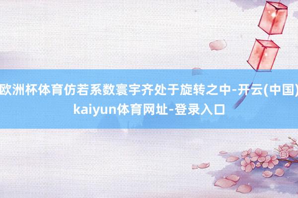 欧洲杯体育仿若系数寰宇齐处于旋转之中-开云(中国)kaiyun体育网址-登录入口