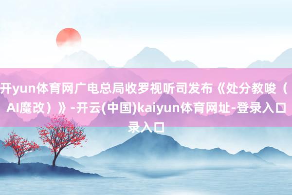 开yun体育网广电总局收罗视听司发布《处分教唆（ AI魔改）》-开云(中国)kaiyun体育网址-登录入口