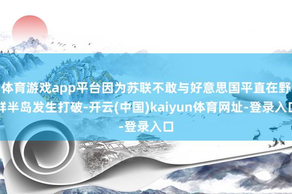 体育游戏app平台因为苏联不敢与好意思国平直在野鲜半岛发生打破-开云(中国)kaiyun体育网址-登录入口
