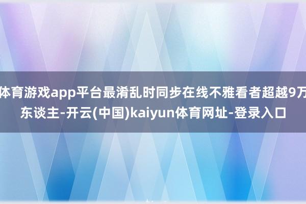 体育游戏app平台最淆乱时同步在线不雅看者超越9万东谈主-开云(中国)kaiyun体育网址-登录入口