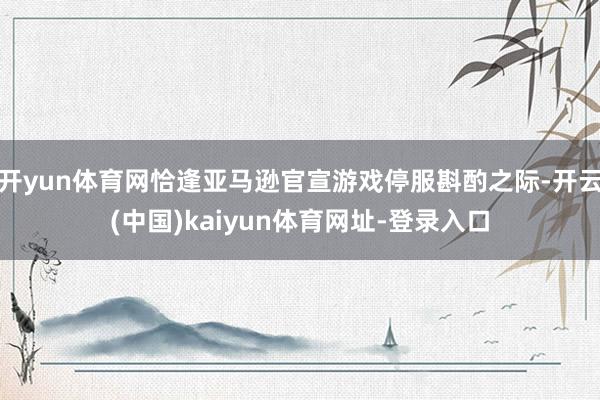 开yun体育网恰逢亚马逊官宣游戏停服斟酌之际-开云(中国)kaiyun体育网址-登录入口