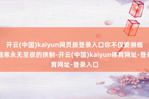 开云(中国)kaiyun网页版登录入口你不仅要濒临来自酷寒永无至极的挟制-开云(中国)kaiyun体育网址-登录入口