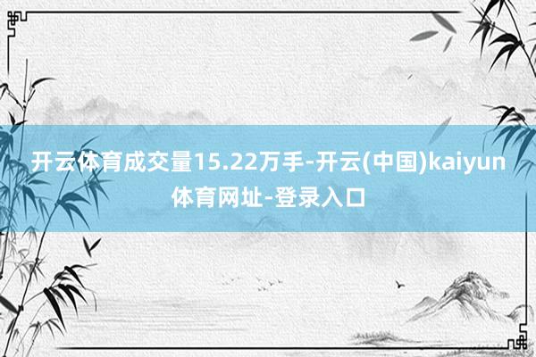开云体育成交量15.22万手-开云(中国)kaiyun体育网址-登录入口