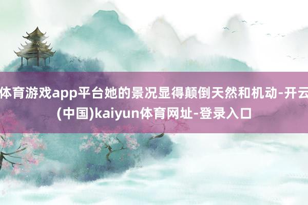 体育游戏app平台她的景况显得颠倒天然和机动-开云(中国)kaiyun体育网址-登录入口