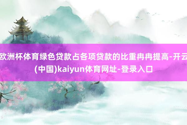 欧洲杯体育绿色贷款占各项贷款的比重冉冉提高-开云(中国)kaiyun体育网址-登录入口