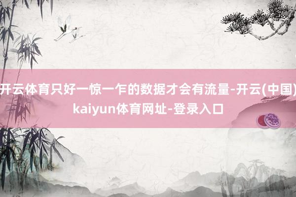 开云体育只好一惊一乍的数据才会有流量-开云(中国)kaiyun体育网址-登录入口