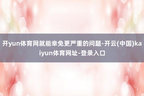 开yun体育网就能幸免更严重的问题-开云(中国)kaiyun体育网址-登录入口