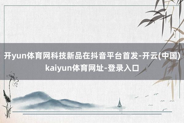开yun体育网科技新品在抖音平台首发-开云(中国)kaiyun体育网址-登录入口