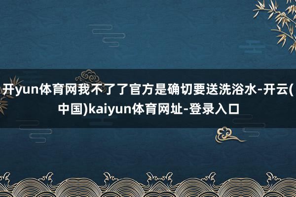 开yun体育网我不了了官方是确切要送洗浴水-开云(中国)kaiyun体育网址-登录入口