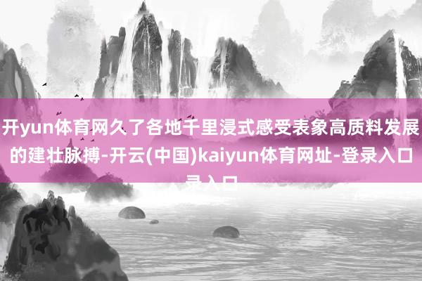 开yun体育网久了各地千里浸式感受表象高质料发展的建壮脉搏-开云(中国)kaiyun体育网址-登录入口